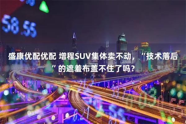盛康优配优配 增程SUV集体卖不动，“技术落后”的遮羞布盖不住了吗？